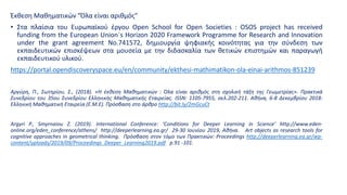 Έκθεση Μαθηματικών "Όλα είναι αριθμός"
• Στα πλαίσια του Ευρωπαϊκού έργου Open School for Open Societies : OSOS project has received
funding from the European Union´s Horizon 2020 Framework Programme for Research and Innovation
under the grant agreement No.741572, δημιουργία ψηφιακής κοινότητας για την σύνδεση των
εκπαιδευτικών επισκέψεων στα μουσεία με την διδασκαλία των θετικών επιστημών και παραγωγή
εκπαιδευτικού υλικού.
https://portal.opendiscoveryspace.eu/en/community/ekthesi-mathimatikon-ola-einai-arithmos-851239
Αργύρη, Π., Σωτηρίου, Σ., (2018). «Η έκθεση Μαθηματικών : Όλα είναι αριθμός στη σχολική τάξη της Γεωμετρίας». Πρακτικά
Συνεδρίου του 35ου Συνεδρίου Ελληνικής Μαθηματικής Εταιρείας. ISSN: 1105-7955, σελ.202-211. Αθήνα, 6-8 Δεκεμβρίου 2018:
Ελληνική Μαθηματική Εταιρεία (Ε.Μ.Ε). Πρόσβαση στο άρθρο http://bit.ly/2mGcuCt
Argyri P., Smyrnaiou Z. (2019). International Conference: ‘Conditions for Deeper Learning in Science’ http://www.eden-
online.org/eden_conference/athens/ http://deeperlearning.ea.gr/ 29-30 Ιουνίου 2019, Αθήνα. Art objects as research tools for
cognitive approaches in geometrical thinking. Πρόσβαση στον τόμο των Πρακτικών: Proceedings http://deeperlearning.ea.gr/wp-
content/uploads/2019/09/Proceedings_Deeper_Learning2019.pdf p.91 -101.
 