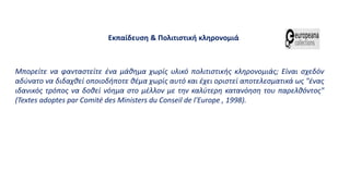 Μπορείτε να φανταστείτε ένα μάθημα χωρίς υλικό πολιτιστικής κληρονομιάς; Είναι σχεδόν
αδύνατο να διδαχθεί οποιοδήποτε θέμα χωρίς αυτό και έχει οριστεί αποτελεσματικά ως "ένας
ιδανικός τρόπος να δοθεί νόημα στο μέλλον με την καλύτερη κατανόηση του παρελθόντος"
(Textes adoptes par Comité des Ministers du Conseil de l'Europe , 1998).
Εκπαίδευση & Πολιτιστική κληρονομιά
 