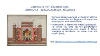 Gateway to the Taj Machal, Agra:
Ορθογώνιο Παραλληλόγραμμο, συμμετρία
• Το κτήριο είναι συμμετρικό ως προς τον κάθετο
άξονα συμμετρίας που φέραμε, ενώ συμμετρία
παρατηρείται και στα παράθυρα.
• Εντοπίζονται 6 ορθογώνια παραλληλόγραμμα.
Τα κέντρα του μπλε και του μεγαλύτερου
κόκκινου ταυτίζονται στο σημείο Κ (όπου
τέμνονται οι διαγώνιοι), το οποίο είναι και
σημείο φυγής.
Κ
Πηγή: https://www.europeana.eu/en/item/9200579/fsnn5gdj
 