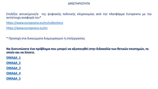 ΔΡΑΣΤΗΡΙΟΤΗΤΑ
Επιλέξτε αντικείμενo/α της ψηφιακής πολιτικής κληρονομίας από την πλατφόρμα Europeana με την
αντίστοιχη αναφορά του*
https://www.europeana.eu/en/collections
https://www.europeana.eu/en
* Προσοχή στα δικαιώματα διαμοιρασμού ή επεξεργασίας
Να διατυπώσετε ένα πρόβλημα που μπορεί να αξιοποιηθεί στην διδακαλία των θετικών επιστημών, το
οποίο και να λύσετε.
ΟΜΑΔΑ_1
ΟΜΑΔΑ_2
ΟΜΑΔΑ_3
ΟΜΑΔΑ_4
ΟΜΑΔΑ_5
 