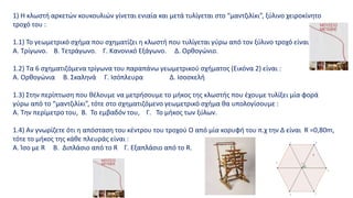 1) Η κλωστή αρκετών κουκουλιών γίνεται ενιαία και μετά τυλίγεται στο “μαντζιλίκι”, ξύλινο χειροκίνητο
τροχό του :
1.1) Το γεωμετρικό σχήμα που σχηματίζει η κλωστή που τυλίγεται γύρω από τον ξύλινο τροχό είναι :
Α. Τρίγωνο. Β. Τετράγωνο. Γ. Κανονικό Εξάγωνο. Δ. Ορθογώνιο.
1.2) Τα 6 σχηματιζόμενα τρίγωνα του παραπάνω γεωμετρικού σχήματος (Εικόνα 2) είναι :
Α. Ορθογώνια Β. Σκαληνά Γ. Ισόπλευρα Δ. Ισοσκελή
1.3) Στην περίπτωση που θέλουμε να μετρήσουμε το μήκος της κλωστής που έχουμε τυλίξει μία φορά
γύρω από το “μαντζιλίκι”, τότε στο σχηματιζόμενο γεωμετρικό σχήμα θα υπολογίσουμε :
Α. Την περίμετρο του, Β. Το εμβαδόν του, Γ. Το μήκος των ξύλων.
1.4) Αν γνωρίζετε ότι η απόσταση του κέντρου του τροχού Ο από μία κορυφή του π.χ την Δ είναι R =0,80m,
τότε το μήκος της κάθε πλευράς είναι :
A. Ίσο με R B. Διπλάσιο από το R Γ. Εξαπλάσιο από το R.
 
