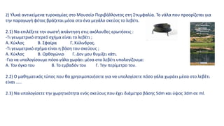 2) Υλικά αντικείμενα τυροκομίας στο Μουσείο Περιβάλλοντος στη Στυμφαλία. Το γάλα που προορίζεται για
την παραγωγή φέτας βράζεται μέσα στο ένα μεγάλο σκεύος το λεβέτι.
2.1) Να επιλέξετε την σωστή απάντηση στις ακόλουθες ερωτήσεις :
-Τι γεωμετρικό στερεό σχήμα είναι το λεβέτι ;
Α. Κύκλος Β. Σφαίρα Γ. Κύλινδρος.
-Τι γεωμετρικό σχήμα είναι η βάση του σκεύους ;
Α. Κύκλος B. Ορθογώνιο Γ. Δεν μου θυμίζει κάτι.
-Για να υπολογίσουμε πόσο γάλα χωράει μέσα στο λεβέτι υπολογίζουμε:
Α. Τον όγκο του Β. Το εμβαδόν του Γ. Την περίμετρο του.
2.2) Ο μαθηματικός τύπος που θα χρησιμοποιήσετε για να υπολογίσετε πόσο γάλα χωράει μέσα στο λεβέτι
είναι …..
2.3) Να υπολογίσετε την χωρητικότητα ενός σκεύους που έχει διάμετρο βάσης 5dm και ύψος 3dm σε ml.
 