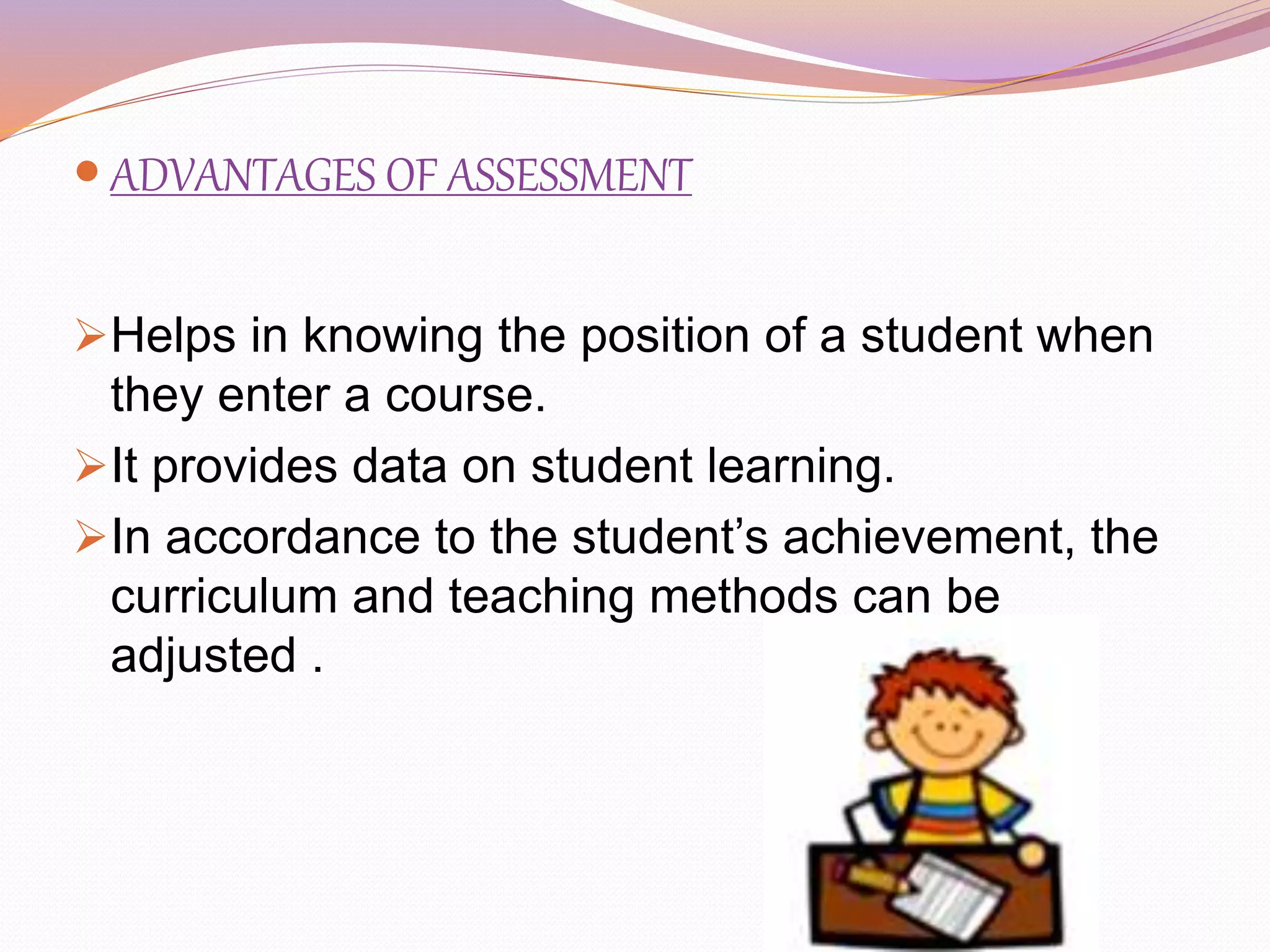  ADVANTAGES OF ASSESSMENT
Helps in knowing the position of a student when
they enter a course.
It provides data on student learning.
In accordance to the student’s achievement, the
curriculum and teaching methods can be
adjusted .
 