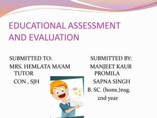 EDUCATIONAL ASSESSMENT
AND EVALUATION
SUBMITTED TO: SUBMITTED BY:
MRS. HEMLATA MA’AM MANJEET KAUR
TUTOR PROMILA
CON , SJH SAPNA SINGH
B. SC. (hons.)nsg.
2nd year
 