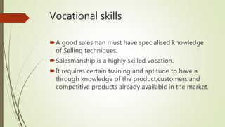 Vocational skills
A good salesman must have specialised knowledge
of Selling techniques.
Salesmanship is a highly skilled vocation.
It requires certain training and aptitude to have a
through knowledge of the product,customers and
competitive products already available in the market.
 