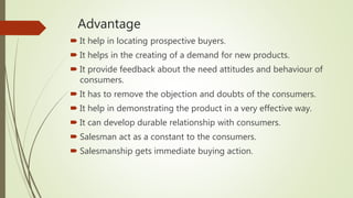 Advantage
 It help in locating prospective buyers.
 It helps in the creating of a demand for new products.
 It provide feedback about the need attitudes and behaviour of
consumers.
 It has to remove the objection and doubts of the consumers.
 It help in demonstrating the product in a very effective way.
 It can develop durable relationship with consumers.
 Salesman act as a constant to the consumers.
 Salesmanship gets immediate buying action.
 