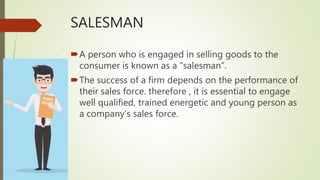 SALESMAN
A person who is engaged in selling goods to the
consumer is known as a “salesman”.
The success of a firm depends on the performance of
their sales force. therefore , it is essential to engage
well qualified, trained energetic and young person as
a company’s sales force.
 