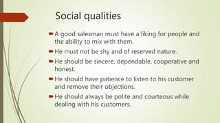Social qualities
A good salesman must have a liking for people and
the ability to mix with them.
He must not be shy and of reserved nature.
He should be sincere, dependable, cooperative and
honest.
He should have patience to listen to his customer
and remove their objections.
He should always be polite and courteous while
dealing with his customers.
 