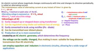 An electric current whose magnitude changes continuously with time and changes its direction periodically,
is called an alternating current.
The instantaneous value of alternating current at any instant of time t is given by
I = Im sin ωt
Where Im = maximum or peak value of the AC .
•Alternating voltage is expressed as: - V = Vm sinωt
•Where Vm = peak value of the voltage.
•Advantages of AC
1) Easily stepped up or stepped down using transformer
2) Can be regulated using choke coil without loss of energy
3) Easily converted in to dc using rectifier (Pn - diode)
4) Can be transmitted over distant places
5) Production of ac is more economical
created by an AC electric generator, which determines the frequency
the voltage can be readily changed, thus making it more suitable for long-distance
transmission than DC electricity
can employ capacitors and inductors in electronic circuitry, allowing for a wide range of
applications
E, I – Instantaneous value of emf
and current
E0, I0 – Peak or maximum value or
amplitude of emf and current
ω – Angular frequency
t – Instantaneous time
ωt – Phase
 