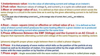 1.Instantaneous value: It is the value of alternating current and voltage at an instant t.
2.Peak value: Maximum values of voltage E0 and current I0 in a cycle are called peak values
3.Mean or average value of a.c.: It is defined as that value of direct current which sends the
same charge in a circuit in the same time as is sent by the given alternating current in its half time
period.
4.Root – mean- square (rms) or effective or virtual value of a.c.: It is defined as that
value of direct current which produces the same heating effect in a given resistor as is produced
by the given alternating current when passed for the same time
5.Phase difference Between the EMF (Voltage) and the Current in an AC Circuit: A
diagram that represents alternating current and voltage of the same frequency as rotating vectors
(phasors) alogwith proper phase angle between them is called a phasor diagram.
6.Phase : It is that property of wave motion which tells us the position of the particle at any
instant as well as its direction of motion. It is measured either by the angle which the particle
makes with the mean position or by fraction of time period.
7.Phase angle : Angle associated with the wave motion (sine or cosine) is called phase angle.
If Io is the peak value of alternating current and Iavg is the average value of current, then Io and Iavg are related as,
Iavg = 0.637 Io
 