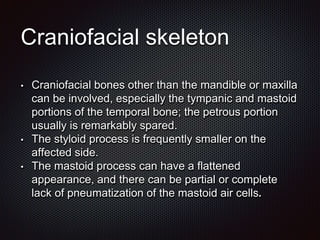 Craniofacial skeleton
• Craniofacial bones other than the mandible or maxilla
can be involved, especially the tympanic and mastoid
portions of the temporal bone; the petrous portion
usually is remarkably spared.
• The styloid process is frequently smaller on the
affected side.
• The mastoid process can have a flattened
appearance, and there can be partial or complete
lack of pneumatization of the mastoid air cells.
 