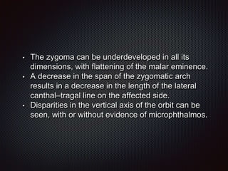 • The zygoma can be underdeveloped in all its
dimensions, with flattening of the malar eminence.
• A decrease in the span of the zygomatic arch
results in a decrease in the length of the lateral
canthal–tragal line on the affected side.
• Disparities in the vertical axis of the orbit can be
seen, with or without evidence of microphthalmos.
 