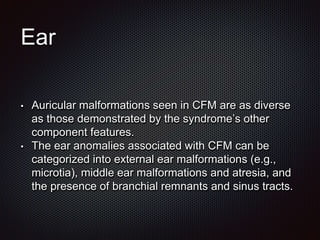 Ear
• Auricular malformations seen in CFM are as diverse
as those demonstrated by the syndrome’s other
component features.
• The ear anomalies associated with CFM can be
categorized into external ear malformations (e.g.,
microtia), middle ear malformations and atresia, and
the presence of branchial remnants and sinus tracts.
 