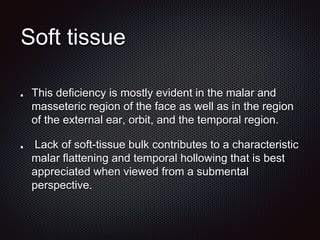 Soft tissue
This deficiency is mostly evident in the malar and
masseteric region of the face as well as in the region
of the external ear, orbit, and the temporal region.
Lack of soft-tissue bulk contributes to a characteristic
malar flattening and temporal hollowing that is best
appreciated when viewed from a submental
perspective.
 