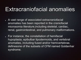 Extracraniofacial anomalies
A vast range of associated extracraniofacial
anomalies has been reported in the craniofacial
microsomia literature,including skeletal, cardiac,
renal, gastrointestinal, and pulmonary malformations.
For instance, the constellation of hemifacial
hypoplasia, epibulbar lipodermoids, and vertebral
anomalies, including fused and/or hemivertebrae,
definesone of the subsets of CFM named Goldenhar
syndrome.
 