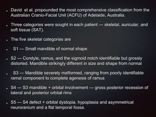 David et al. propounded the most comprehensive classification from the
Australian Cranio-Facial Unit (ACFU) of Adelaide, Australia.
Three categories were sought in each patient — skeletal, auricular, and
soft tissue (SAT).
The five skeletal categories are
S1 — Small mandible of normal shape
S2 — Condyle, ramus, and the sigmoid notch identifiable but grossly
distorted. Mandible strikingly different in size and shape from normal
S3 — Mandible severely malformed, ranging from poorly identifiable
ramal component to complete agenesis of ramus
S4 — S3 mandible + orbital involvement — gross posterior recession of
lateral and posterior orbital rims
S5 — S4 defect + orbital dystopia, hypoplasia and asymmetrical
neuroranium and a flat temporal fossa.
 