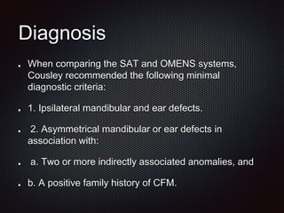Diagnosis
When comparing the SAT and OMENS systems,
Cousley recommended the following minimal
diagnostic criteria:
1. Ipsilateral mandibular and ear defects.
2. Asymmetrical mandibular or ear defects in
association with:
a. Two or more indirectly associated anomalies, and
b. A positive family history of CFM.
 