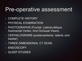 Pre-operative assessment
• COMPLETE HISTORY
• PHYSICAL EXAMINATION
• PHOTOGRAPHS (Frontal, Lateral,oblique,
Submental Vertex, And Occlusal Views)
• CEPHALOGRAMS (posteroanterior, lateral, and
basilar)
• THREE DIMENSIONAL CT SCAN
• ENDOSCOPY
• SLEEP STUDIES
 