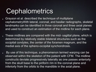 Cephalometrics
Grayson et al. described the technique of multiplane
cephalometryWith lateral, coronal, and basilar radiographs, skeletal
landmarks can be identified in three coronal and three axial planes
and used to construct an estimation of the midline for each plane.
These midlines are compared with the mid- sagittal plane, which is
determined by relatively stable bilateral structures such as the
occipital condyles, the center of the foramen magnum, and the
medial axis of the spheno-occipital synchondrosis.
By use of this technique, a phenomenon termed warping can be
observed within the skeleton of the patient with CFM. The midline
constructs deviate progressively laterally as one passes anteriorly
from the skull base to the piriform rim in the coronal plane and
inferiorly from the orbits to the mandible in the axial plane.
 