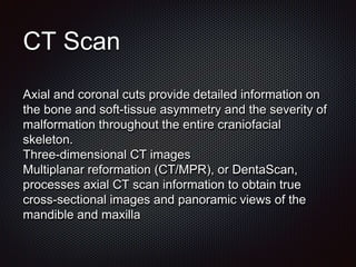 CT Scan
Axial and coronal cuts provide detailed information on
the bone and soft-tissue asymmetry and the severity of
malformation throughout the entire craniofacial
skeleton.
Three-dimensional CT images
Multiplanar reformation (CT/MPR), or DentaScan,
processes axial CT scan information to obtain true
cross-sectional images and panoramic views of the
mandible and maxilla
 