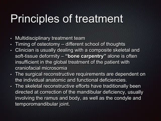 Principles of treatment
• Multidisciplinary treatment team
• Timing of osteotomy – different school of thoughts
• Clinician is usually dealing with a composite skeletal and
soft-tissue deformity – “bone carpentry” alone is often
insufficient in the global treatment of the patient with
craniofacial microsomia
• The surgical reconstructive requirements are dependent on
the individual anatomic and functional deficiencies.
• The skeletal reconstructive efforts have traditionally been
directed at correction of the mandibular deficiency, usually
involving the ramus and body, as well as the condyle and
temporomandibular joint.
 