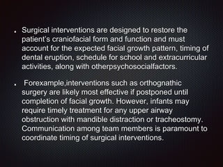 Surgical interventions are designed to restore the
patient’s craniofacial form and function and must
account for the expected facial growth pattern, timing of
dental eruption, schedule for school and extracurricular
activities, along with otherpsychosocialfactors.
Forexample,interventions such as orthognathic
surgery are likely most effective if postponed until
completion of facial growth. However, infants may
require timely treatment for any upper airway
obstruction with mandible distraction or tracheostomy.
Communication among team members is paramount to
coordinate timing of surgical interventions.
 