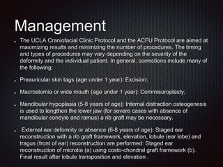 Management
The UCLA Craniofacial Clinic Protocol and the ACFU Protocol are aimed at
maximizing results and minimizing the number of procedures. The timing
and types of procedures may vary depending on the severity of the
deformity and the individual patient. In general, corrections include many of
the following:
Preauricular skin tags (age under 1 year): Excision;
Macrostomia or wide mouth (age under 1 year): Commisuroplasty;
Mandibular hypoplasia (5-8 years of age): Internal distraction osteogenesis
is used to lengthen the lower jaw (for severe cases with absence of
mandibular condyle and ramus) a rib graft may be necessary.
External ear deformity or absence (6-8 years of age): Staged ear
reconstruction with a rib graft framework, elevation, lobule (ear lobe) and
tragus (front of ear) reconstruction are performed: Staged ear
reconstruction of microtia (a) using costo-chondral graft framework (b).
Final result after lobule transposition and elevation .
 