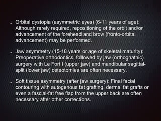 Orbital dystopia (asymmetric eyes) (6-11 years of age):
Although rarely required, repositioning of the orbit and/or
advancement of the forehead and brow (fronto-orbital
advancement) may be performed.
Jaw asymmetry (15-18 years or age of skeletal maturity):
Preoperative orthodontics, followed by jaw (orthognathic)
surgery with Le Fort I (upper jaw) and mandibular sagittal-
split (lower jaw) osteotomies are often necessary.
Soft tissue asymmetry (after jaw surgery): Final facial
contouring with autogenous fat grafting, dermal fat grafts or
even a fascial-fat free flap from the upper back are often
necessary after other corrections.
 