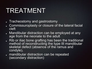 TREATMENT
Tracheostomy and gastrostomy
Commissuroplasty or closure of the lateral facial
cleft
Mandibular distraction can be employed at any
age from the neonate to the adult
Rib or iliac bone grafting has been the traditional
method of reconstructing the type III mandibular
skeletal defect (absence of the ramus and
condyle).
mandibular distraction can be repeated
(secondary distraction)
 