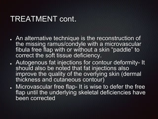 TREATMENT cont.
An alternative technique is the reconstruction of
the missing ramus/condyle with a microvascular
fibula free flap with or without a skin “paddle” to
correct the soft tissue deficiency.
Autogenous fat injections for contour deformity- It
should also be noted that fat injections also
improve the quality of the overlying skin (dermal
thickness and cutaneous contour)
Microvascular free flap- It is wise to defer the free
flap until the underlying skeletal deficiencies have
been corrected
 