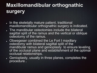 Maxillomandibular orthognathic
surgery
In the skeletally mature patient, traditional
maxillomandibular orthognathic surgery is indicated.
The mandibular osteotomies include the bilateral
sagittal split of the ramus and the vertical or oblique
osteotomy of the ramus.
Obwegeser combined the Le Fort I maxillary
osteotomy with bilateral sagittal split of the
mandibular ramus and genioplasty to ensure leveling
of the occlusal plane and establishment of the optimal
occlusal relationships.
Genioplasty, usually in three planes, completes the
procedure .
 