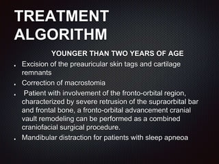 TREATMENT
ALGORITHM
YOUNGER THAN TWO YEARS OF AGE
Excision of the preauricular skin tags and cartilage
remnants
Correction of macrostomia
Patient with involvement of the fronto-orbital region,
characterized by severe retrusion of the supraorbital bar
and frontal bone, a fronto-orbital advancement cranial
vault remodeling can be performed as a combined
craniofacial surgical procedure.
Mandibular distraction for patients with sleep apneoa
 