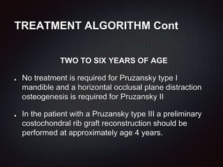 TREATMENT ALGORITHM Cont
TWO TO SIX YEARS OF AGE
No treatment is required for Pruzansky type I
mandible and a horizontal occlusal plane distraction
osteogenesis is required for Pruzansky II
In the patient with a Pruzansky type III a preliminary
costochondral rib graft reconstruction should be
performed at approximately age 4 years.
 