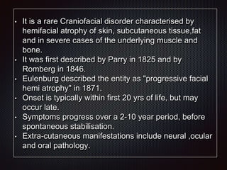 • It is a rare Craniofacial disorder characterised by
hemifacial atrophy of skin, subcutaneous tissue,fat
and in severe cases of the underlying muscle and
bone.
• It was first described by Parry in 1825 and by
Romberg in 1846.
• Eulenburg described the entity as "progressive facial
hemi atrophy" in 1871.
• Onset is typically within first 20 yrs of life, but may
occur late.
• Symptoms progress over a 2-10 year period, before
spontaneous stabilisation.
• Extra-cutaneous manifestations include neural ,ocular
and oral pathology.
 