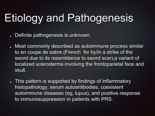 Etiology and Pathogenesis
Definite pathogenesis is unknown.
Most commonly described as autoimmune process similar
to en coupe de sabre (French for by/in a strike of the
sword due to its resemblance to sword scar),a variant of
localized scleroderma involving the frontoparietal face and
skull.
This pattern is supported by findings of inflammatory
histopathology, serum autoantibodies, coexistent
autoimmune diseases (eg, lupus), and positive response
to immunosuppression in patients with PRS.
 