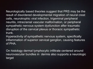 Neurologically based theories suggest that PRS may be the
result of disordered developmental migration of neural crest
cells, neurotrophic viral infection, trigeminal peripheral
neuritis, intracranial vascular malformation, or peripheral
sympathetic nervous system dysfunction after traumatic
disruption of the cervical plexus or thoracic sympathetic
trunk.
Hyperactivity of sympathetic nervous system, specifically
inflammation of superior cervical ganglion, causing features
of PHA.
On histology dermal lymphocytic infiltrate centered around
neurovascular bundles in dermis also supports a neurologic
target
 