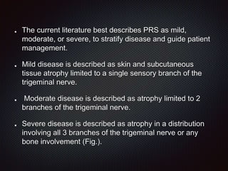 The current literature best describes PRS as mild,
moderate, or severe, to stratify disease and guide patient
management.
Mild disease is described as skin and subcutaneous
tissue atrophy limited to a single sensory branch of the
trigeminal nerve.
Moderate disease is described as atrophy limited to 2
branches of the trigeminal nerve.
Severe disease is described as atrophy in a distribution
involving all 3 branches of the trigeminal nerve or any
bone involvement (Fig.).
 