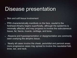 Disease presentation
Skin and soft tissue involvement
PRS characteristically manifests on the face, caudal to the
forehead.Atrophy begins superficially, although the epidermis is
minimally affected, and may progress to involve the subcutaneous
tissue, fat, fascia, muscle, cartilage, and bone.
Alopecia and hyperpigmentation or depigmentation are commonly
seen overlying the atrophic tissue.
Nearly all cases involve the cheek, periorbital and perioral areas;
more progressive cases may spread to involve the nasolabial fold,
brow, ear, and neck.
 