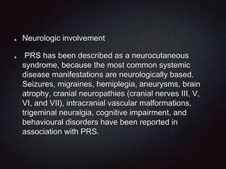 Neurologic involvement
PRS has been described as a neurocutaneous
syndrome, because the most common systemic
disease manifestations are neurologically based.
Seizures, migraines, hemiplegia, aneurysms, brain
atrophy, cranial neuropathies (cranial nerves III, V,
VI, and VII), intracranial vascular malformations,
trigeminal neuralgia, cognitive impairment, and
behavioural disorders have been reported in
association with PRS.
 