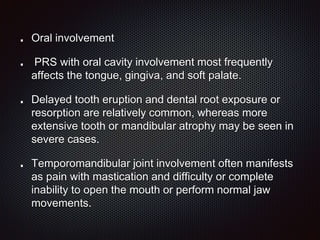 Oral involvement
PRS with oral cavity involvement most frequently
affects the tongue, gingiva, and soft palate.
Delayed tooth eruption and dental root exposure or
resorption are relatively common, whereas more
extensive tooth or mandibular atrophy may be seen in
severe cases.
Temporomandibular joint involvement often manifests
as pain with mastication and difficulty or complete
inability to open the mouth or perform normal jaw
movements.
 