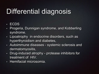 Differential diagnosis
• ECDS
• Progeria, Dunnigan syndrome, and Kobberling
syndrome.
• Lipoatrophy in endocrine disorders, such as
hyperthyroidism and diabetes,
• Autoimmune diseases - systemic sclerosis and
dermatomyositis,
• Drug-induced atrophy - protease inhibitors for
treatment of HIV.
• Hemifacial microsomia.
 