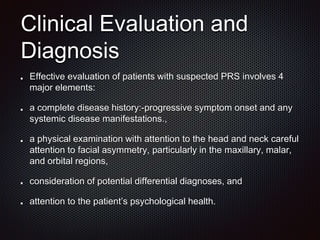 Clinical Evaluation and
Diagnosis
Effective evaluation of patients with suspected PRS involves 4
major elements:
a complete disease history:-progressive symptom onset and any
systemic disease manifestations.,
a physical examination with attention to the head and neck careful
attention to facial asymmetry, particularly in the maxillary, malar,
and orbital regions,
consideration of potential differential diagnoses, and
attention to the patient’s psychological health.
 