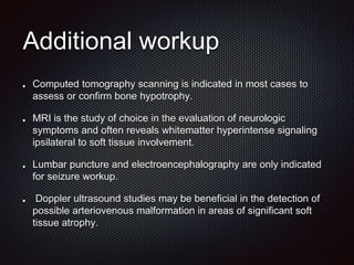 Additional workup
Computed tomography scanning is indicated in most cases to
assess or confirm bone hypotrophy.
MRI is the study of choice in the evaluation of neurologic
symptoms and often reveals whitematter hyperintense signaling
ipsilateral to soft tissue involvement.
Lumbar puncture and electroencephalography are only indicated
for seizure workup.
Doppler ultrasound studies may be beneficial in the detection of
possible arteriovenous malformation in areas of significant soft
tissue atrophy.
 