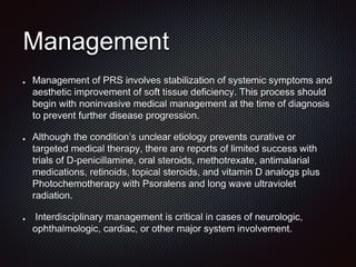 Management
Management of PRS involves stabilization of systemic symptoms and
aesthetic improvement of soft tissue deficiency. This process should
begin with noninvasive medical management at the time of diagnosis
to prevent further disease progression.
Although the condition’s unclear etiology prevents curative or
targeted medical therapy, there are reports of limited success with
trials of D-penicillamine, oral steroids, methotrexate, antimalarial
medications, retinoids, topical steroids, and vitamin D analogs plus
Photochemotherapy with Psoralens and long wave ultraviolet
radiation.
Interdisciplinary management is critical in cases of neurologic,
ophthalmologic, cardiac, or other major system involvement.
 