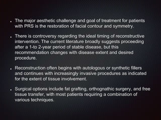 The major aesthetic challenge and goal of treatment for patients
with PRS is the restoration of facial contour and symmetry.
There is controversy regarding the ideal timing of reconstructive
intervention. The current literature broadly suggests proceeding
after a 1-to 2-year period of stable disease, but this
recommendation changes with disease extent and desired
procedure.
Reconstruction often begins with autologous or synthetic fillers
and continues with increasingly invasive procedures as indicated
for the extent of tissue involvement.
Surgical options include fat grafting, orthognathic surgery, and free
tissue transfer, with most patients requiring a combination of
various techniques.
 
