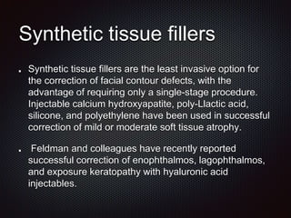 Synthetic tissue fillers
Synthetic tissue fillers are the least invasive option for
the correction of facial contour defects, with the
advantage of requiring only a single-stage procedure.
Injectable calcium hydroxyapatite, poly-Llactic acid,
silicone, and polyethylene have been used in successful
correction of mild or moderate soft tissue atrophy.
Feldman and colleagues have recently reported
successful correction of enophthalmos, lagophthalmos,
and exposure keratopathy with hyaluronic acid
injectables.
 