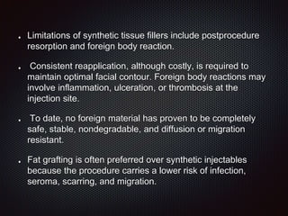 Limitations of synthetic tissue fillers include postprocedure
resorption and foreign body reaction.
Consistent reapplication, although costly, is required to
maintain optimal facial contour. Foreign body reactions may
involve inflammation, ulceration, or thrombosis at the
injection site.
To date, no foreign material has proven to be completely
safe, stable, nondegradable, and diffusion or migration
resistant.
Fat grafting is often preferred over synthetic injectables
because the procedure carries a lower risk of infection,
seroma, scarring, and migration.
 