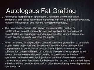 Autologous Fat Grafting
Autologous fat grafting, or lipoinjection, has been shown to provide
exceptional soft tissue restoration in patients with PRS. It is readily available,
relatively inexpensive, and may be harvested repeatedly.
The Coleman technique, also known as structural fat grafting or
LipoStructure, is most commonly used and involves the purification of
harvested fat via centrifugation and reinjection of fat in small aliquots to
ensure proper proximity to a vascular supply.
When performed in stages, deep compartments are grafted first to establish
proper tissue projection, and subsequent sessions focus on superficial
compartments to perfect facial contour.Serial injections alone may be
sufficient for patients with mild or moderate disease, whereas patients with
severe disease often undergo fat grafting in conjunction with other
operations. In these cases, lipoinjection at the time of free tissue transfer
creates a more seamless transition between the host and transplanted tissue
in the immediate postoperative period, often necessitating fewer flap revision
operations.19
 