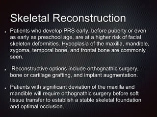 Skeletal Reconstruction
Patients who develop PRS early, before puberty or even
as early as preschool age, are at a higher risk of facial
skeleton deformities. Hypoplasia of the maxilla, mandible,
zygoma, temporal bone, and frontal bone are commonly
seen.
Reconstructive options include orthognathic surgery,
bone or cartilage grafting, and implant augmentation.
Patients with significant deviation of the maxilla and
mandible will require orthognathic surgery before soft
tissue transfer to establish a stable skeletal foundation
and optimal occlusion.
 