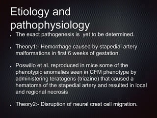 Etiology and
pathophysiology
The exact pathogenesis is yet to be determined.
Theory1:- Hemorrhage caused by stapedial artery
malformations in first 6 weeks of gestation.
Poswillo et al. reproduced in mice some of the
phenotypic anomalies seen in CFM phenotype by
administering teratogens (triazine) that caused a
hematoma of the stapedial artery and resulted in local
and regional necrosis
Theory2:- Disruption of neural crest cell migration.
 